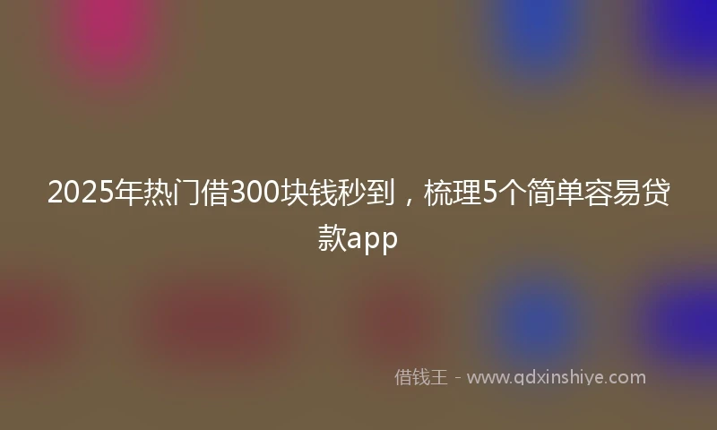 2025年热门借300块钱秒到，梳理5个简单容易贷款app