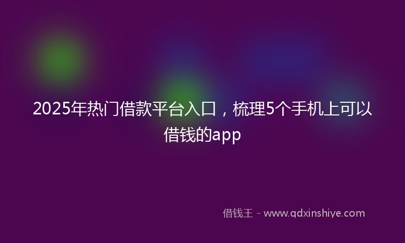 2025年热门借款平台入口，梳理5个手机上可以借钱的app