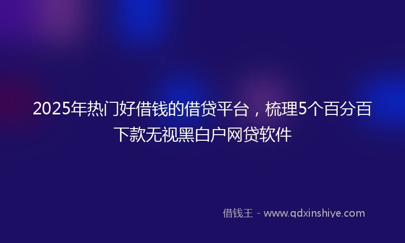 2025年热门好借钱的借贷平台，梳理5个百分百下款无视黑白户网贷软件