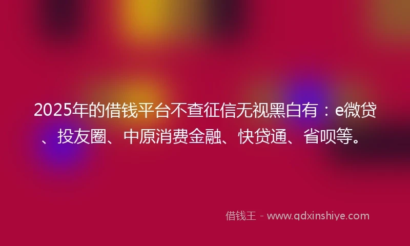 2025年的借钱平台不查征信无视黑白有：e微贷、投友圈、中原消费金融、快贷通、省呗等。