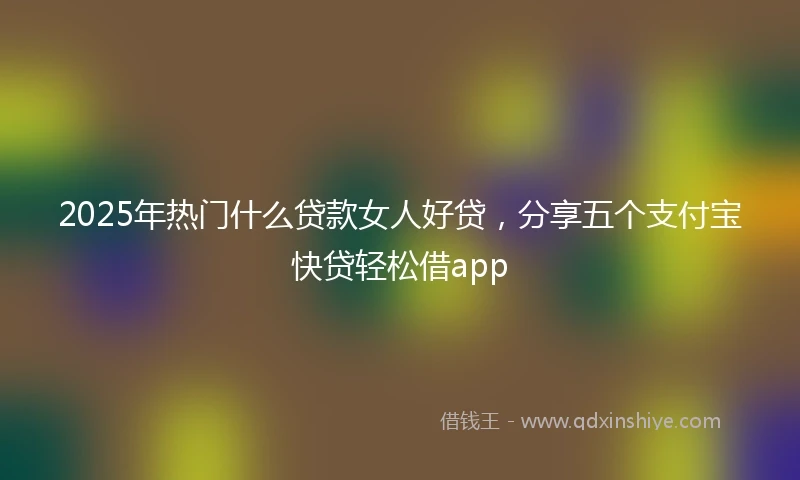 2025年热门什么贷款女人好贷，分享五个支付宝快贷轻松借app