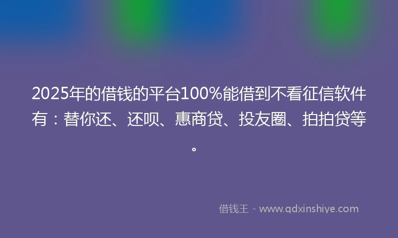 2025年的借钱的平台100%能借到不看征信软件有：替你还、还呗、惠商贷、投友圈、拍拍贷等。