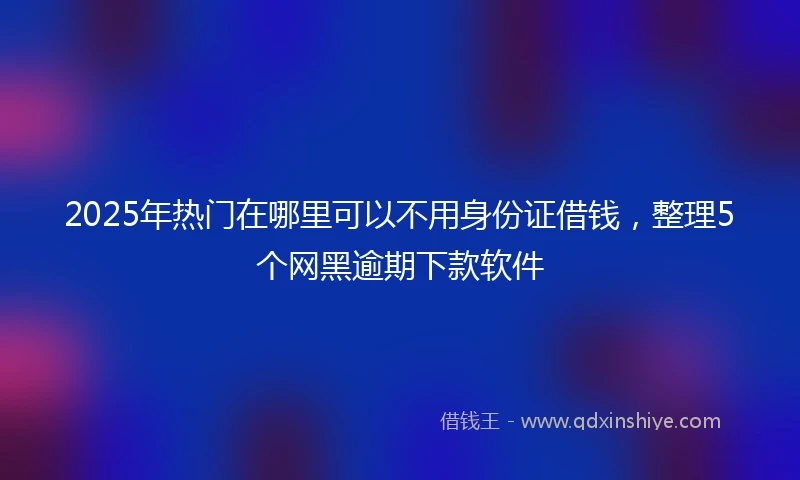 2025年热门在哪里可以不用身份证借钱，整理5个网黑逾期下款软件