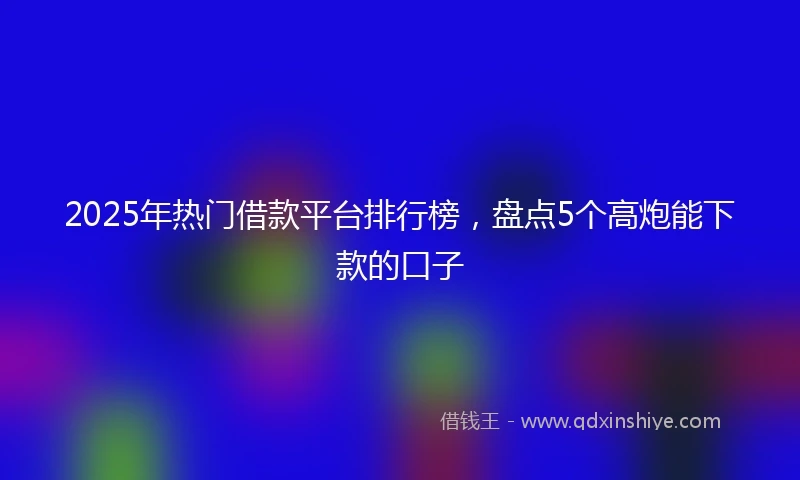 2025年热门借款平台排行榜，盘点5个高炮能下款的口子