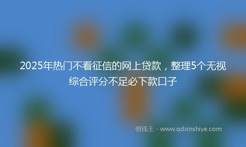 2025年热门不看征信的网上贷款，整理5个无视综合评分不足必下款口子