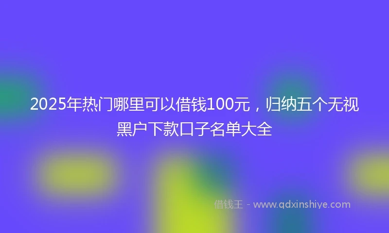2025年热门哪里可以借钱100元，归纳五个无视黑户下款口子名单大全