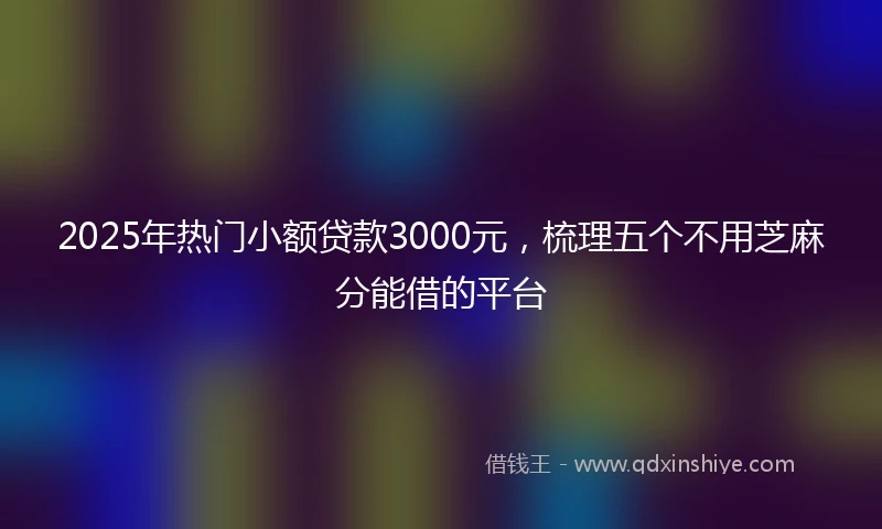 2025年热门小额贷款3000元，梳理五个不用芝麻分能借的平台