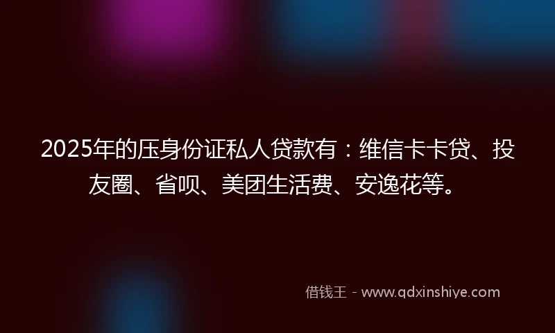 2025年的压身份证私人贷款有：维信卡卡贷、投友圈、省呗、美团生活费、安逸花等。