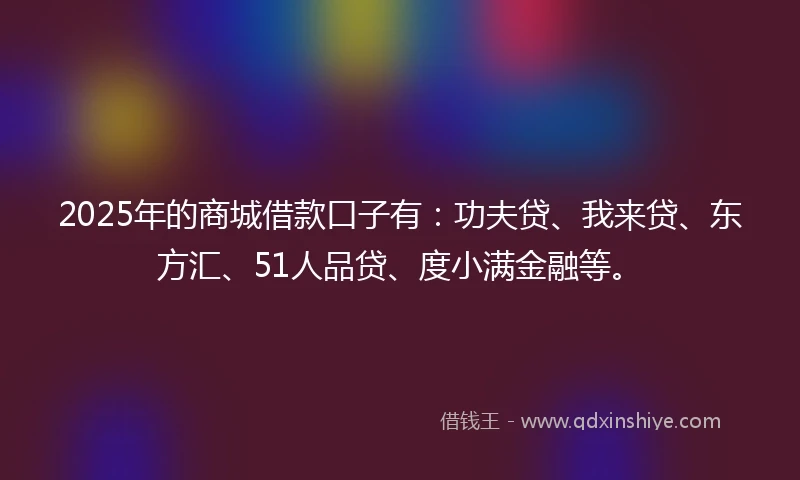 2025年的商城借款口子有：功夫贷、我来贷、东方汇、51人品贷、度小满金融等。