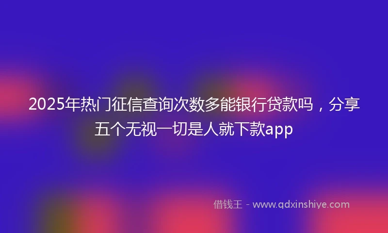 2025年热门征信查询次数多能银行贷款吗，分享五个无视一切是人就下款app