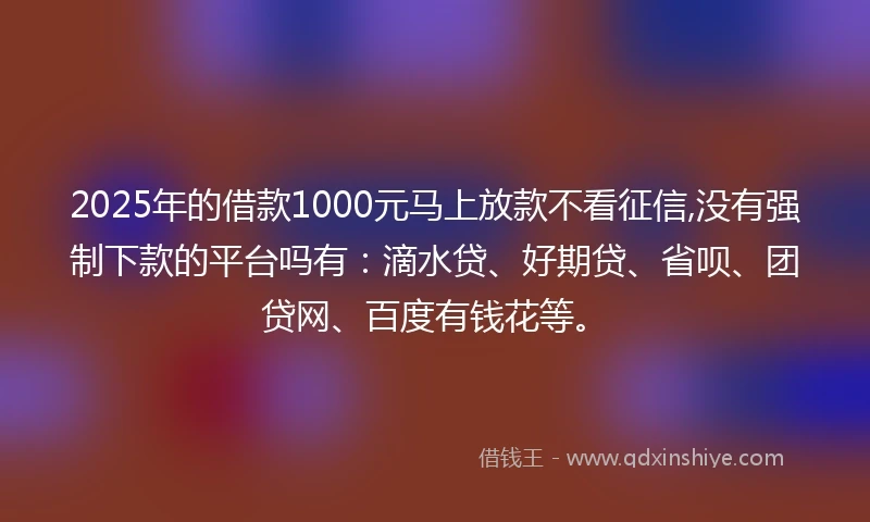2025年的借款1000元马上放款不看征信,没有强制下款的平台吗有：滴水贷、好期贷、省呗、团贷网、百度有钱花等。