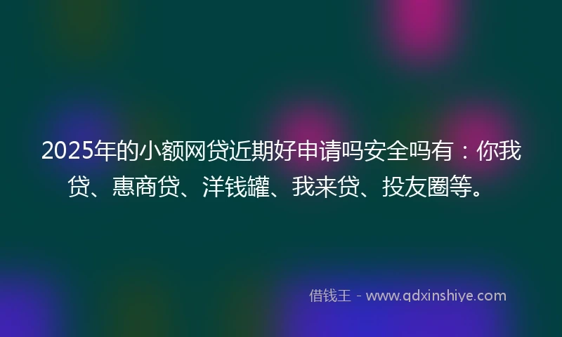 2025年的小额网贷近期好申请吗安全吗有：你我贷、惠商贷、洋钱罐、我来贷、投友圈等。