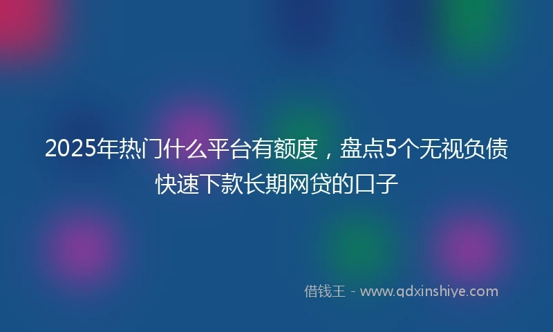 2025年热门什么平台有额度，盘点5个无视负债快速下款长期网贷的口子