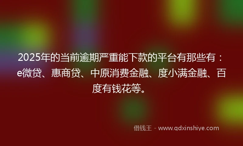 2025年的当前逾期严重能下款的平台有那些有：e微贷、惠商贷、中原消费金融、度小满金融、百度有钱花等。