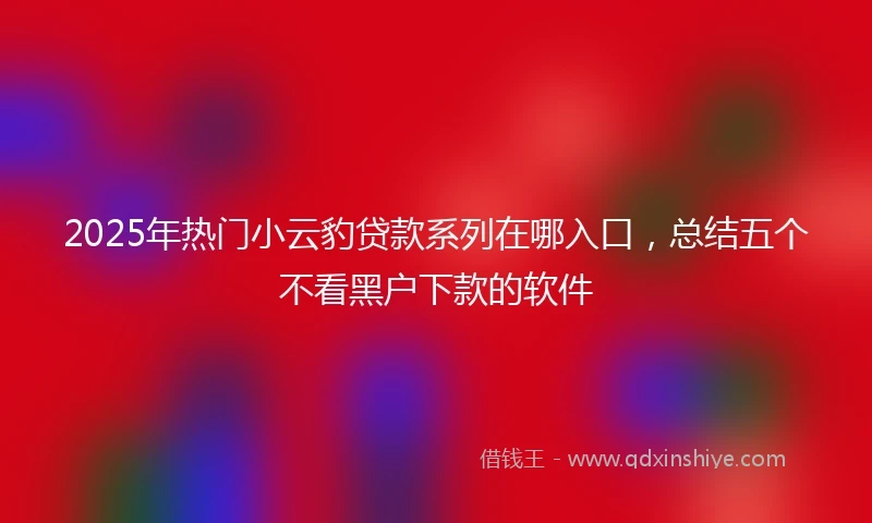 2025年热门小云豹贷款系列在哪入口，总结五个不看黑户下款的软件