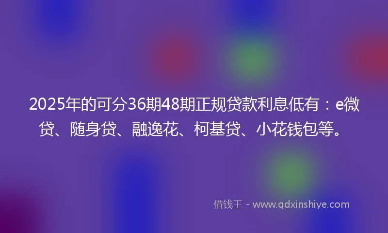 2025年的可分36期48期正规贷款利息低有：e微贷、随身贷、融逸花、柯基贷、小花钱包等。