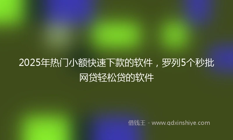2025年热门小额快速下款的软件，罗列5个秒批网贷轻松贷的软件
