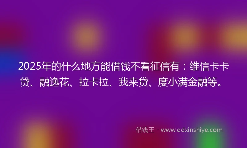 2025年的什么地方能借钱不看征信有：维信卡卡贷、融逸花、拉卡拉、我来贷、度小满金融等。