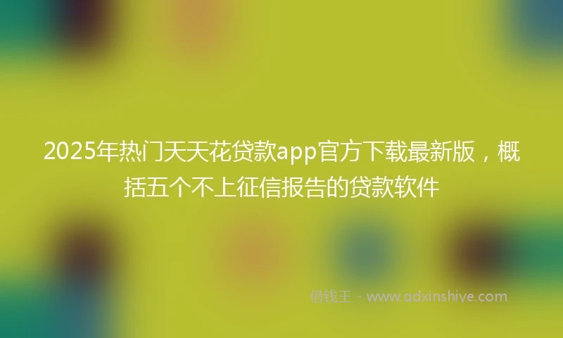 2025年热门天天花贷款app官方下载最新版，概括五个不上征信报告的贷款软件