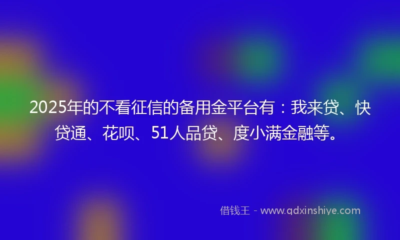 2025年的不看征信的备用金平台有：我来贷、快贷通、花呗、51人品贷、度小满金融等。