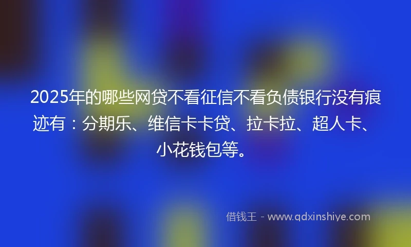 2025年的哪些网贷不看征信不看负债银行没有痕迹有：分期乐、维信卡卡贷、拉卡拉、超人卡、小花钱包等。