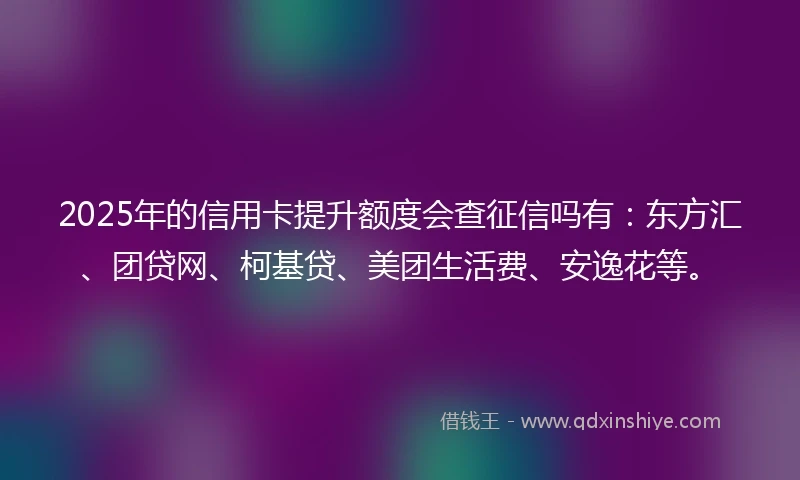 2025年的信用卡提升额度会查征信吗有：东方汇、团贷网、柯基贷、美团生活费、安逸花等。