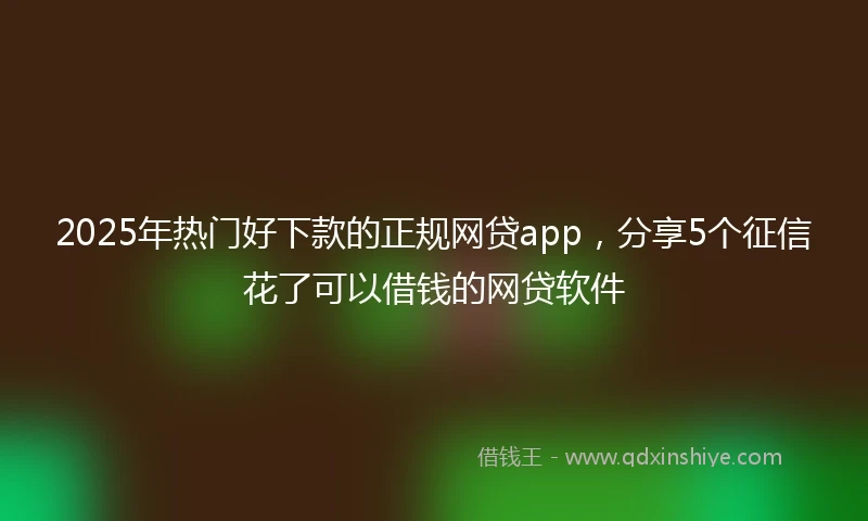 2025年热门好下款的正规网贷app，分享5个征信花了可以借钱的网贷软件