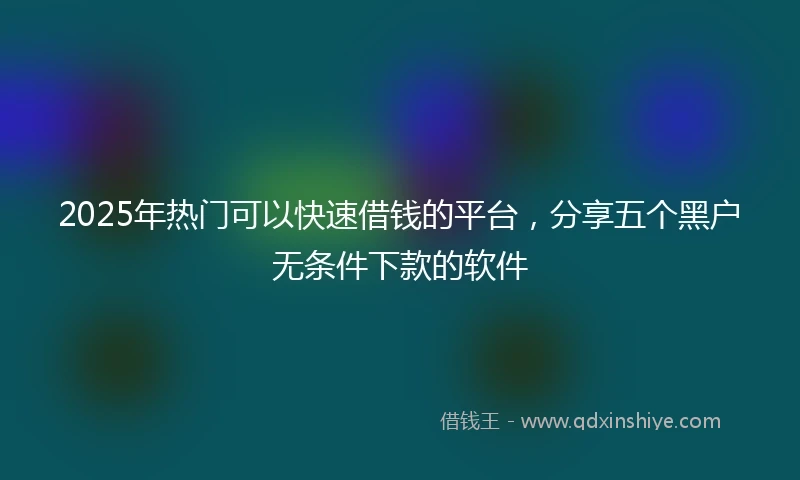 2025年热门可以快速借钱的平台，分享五个黑户无条件下款的软件