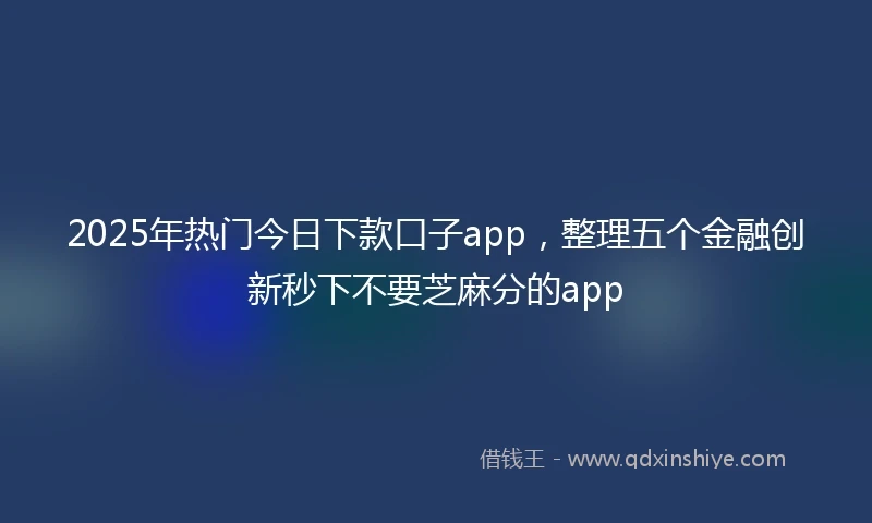 2025年热门今日下款口子app，整理五个金融创新秒下不要芝麻分的app