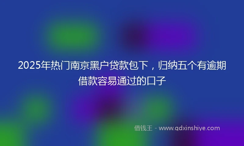 2025年热门南京黑户贷款包下，归纳五个有逾期借款容易通过的口子