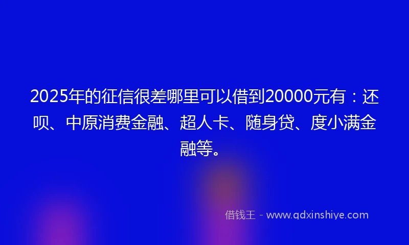 2025年的征信很差哪里可以借到20000元有：还呗、中原消费金融、超人卡、随身贷、度小满金融等。