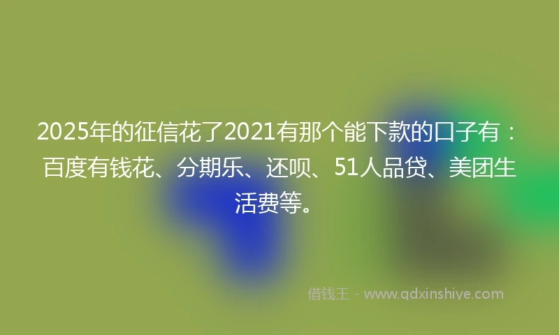2025年的征信花了2021有那个能下款的口子有：百度有钱花、分期乐、还呗、51人品贷、美团生活费等。