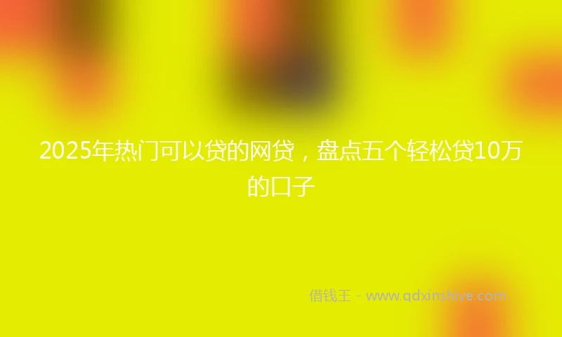 2025年热门可以贷的网贷，盘点五个轻松贷10万的口子