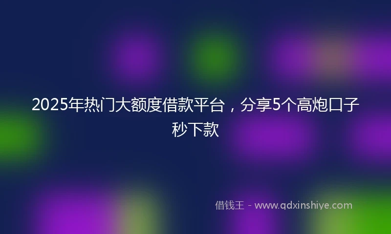 2025年热门大额度借款平台，分享5个高炮口子秒下款
