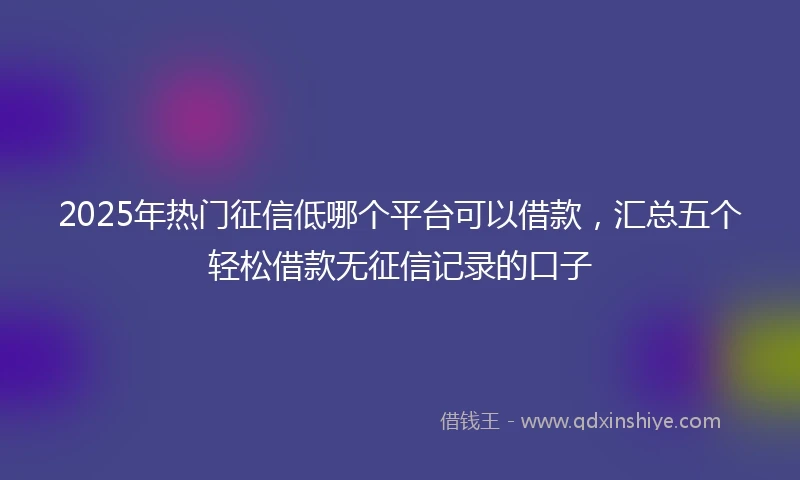 2025年热门征信低哪个平台可以借款，汇总五个轻松借款无征信记录的口子