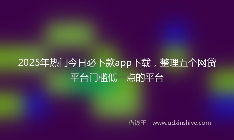 2025年热门今日必下款app下载，整理五个网贷平台门槛低一点的平台