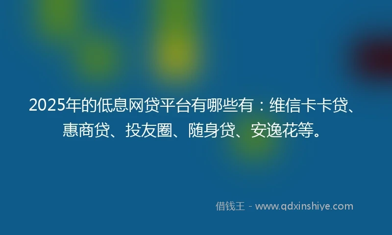 2025年的低息网贷平台有哪些有：维信卡卡贷、惠商贷、投友圈、随身贷、安逸花等。