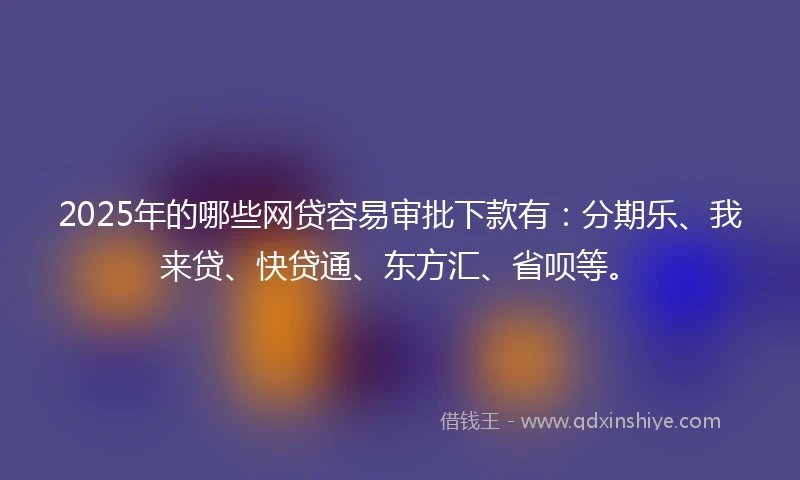 2025年的哪些网贷容易审批下款有：分期乐、我来贷、快贷通、东方汇、省呗等。