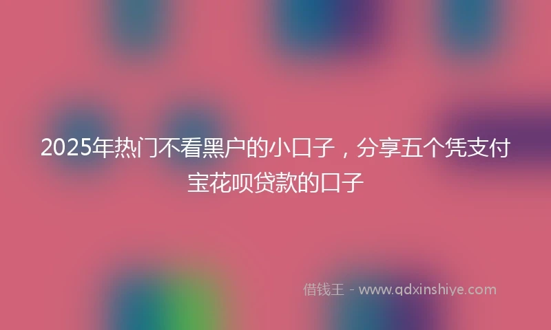2025年热门不看黑户的小口子，分享五个凭支付宝花呗贷款的口子