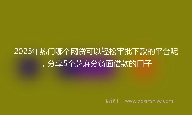 2025年热门哪个网贷可以轻松审批下款的平台呢，分享5个芝麻分负面借款的口子