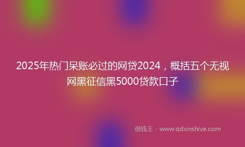 2025年热门呆账必过的网贷2024，概括五个无视网黑征信黑5000贷款口子