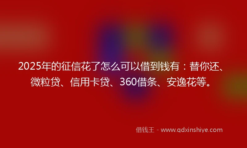 2025年的征信花了怎么可以借到钱有：替你还、微粒贷、信用卡贷、360借条、安逸花等。