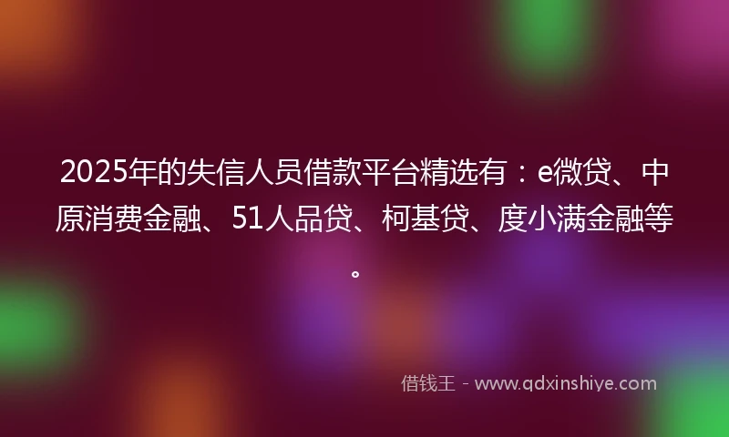 2025年的失信人员借款平台精选有：e微贷、中原消费金融、51人品贷、柯基贷、度小满金融等。