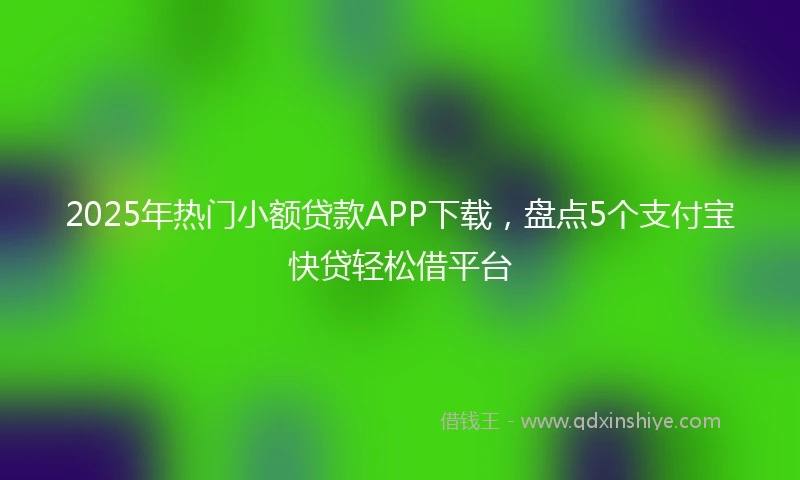 2025年热门小额贷款APP下载，盘点5个支付宝快贷轻松借平台