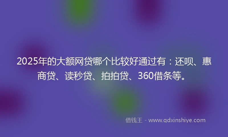 2025年的大额网贷哪个比较好通过有：还呗、惠商贷、读秒贷、拍拍贷、360借条等。