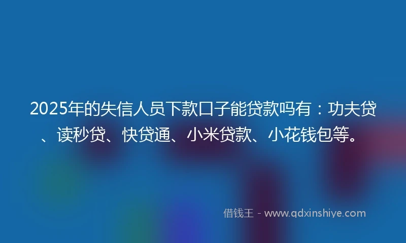 2025年的失信人员下款口子能贷款吗有：功夫贷、读秒贷、快贷通、小米贷款、小花钱包等。