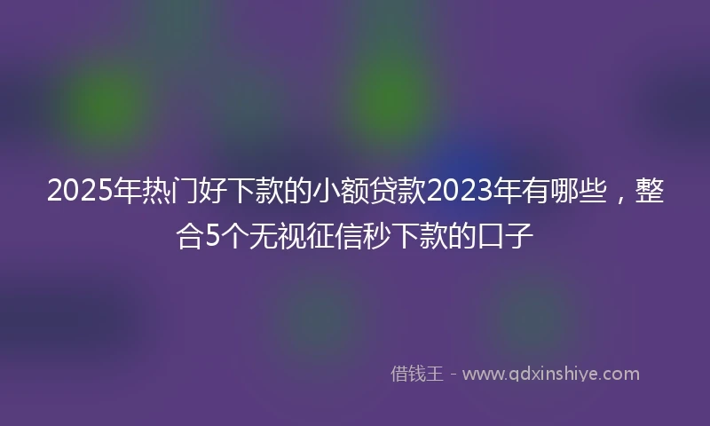 2025年热门好下款的小额贷款2023年有哪些,整合5个无视征信秒下款的口子