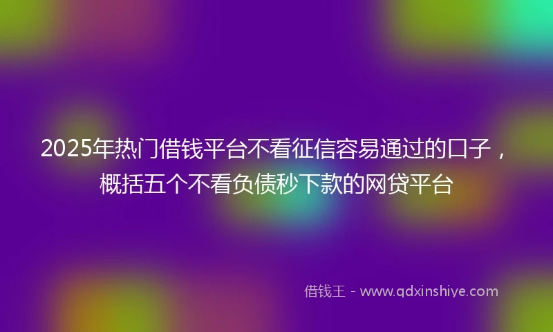2025年热门借钱平台不看征信容易通过的口子，概括五个不看负债秒下款的网贷平台