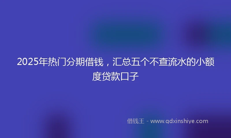 2025年热门分期借钱，汇总五个不查流水的小额度贷款口子