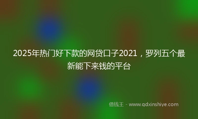2025年热门好下款的网贷口子2021，罗列五个最新能下来钱的平台